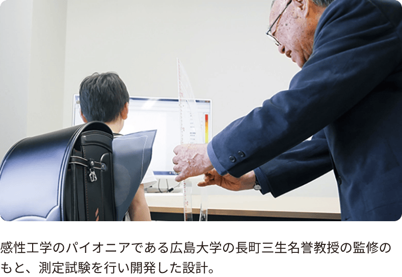 感性工学のパイオニアである広島大学の長町三生名誉教授の監修のもと、測定試験を行い開発した設計。