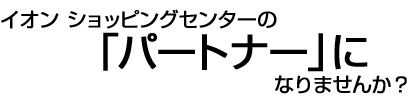 イオンショッピングセンターの「パートナー」になりませんか?