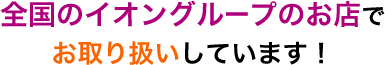 全国のイオングループのお店でお取り扱いしています!