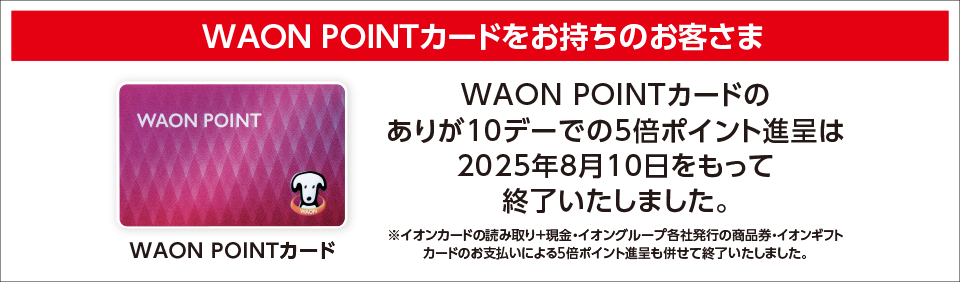 WAON POINTカードをお持ちのお客さま WAON POINTカードのありが10デーでの5倍ポイント進呈は2025年8月10日をもって終了いたしました。