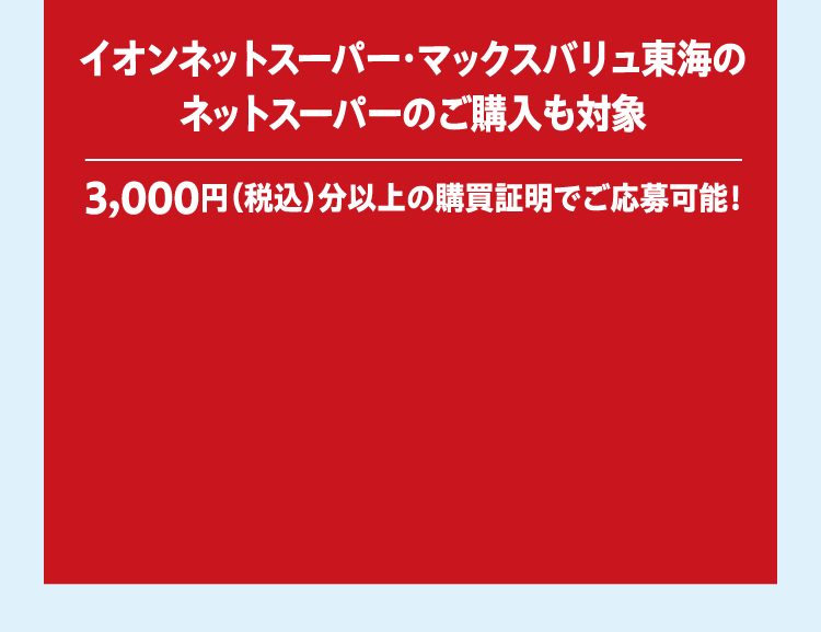 イオンネットスーパー・マックスバリュ東海のネットスーパーのご購入も対象 3,000円（税込）分以上の購買証明でご応募可能！