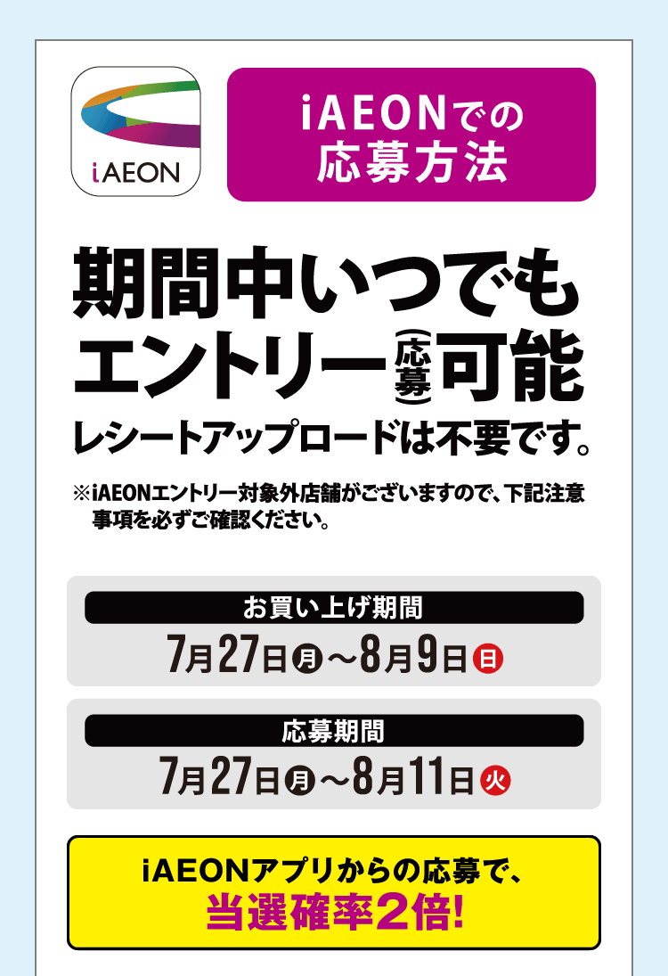 iAEONでの応募方法 期間中いつでもエントリー（応募）可能 レシートアップロードは不要です。お買い上げ期間 2026年7月27日（月）〜8月9日（日）　応募期間 2026年7月27日（月）〜8月11日（火）