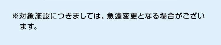 ※対象施設につきましては、急遽変更となる場合がございます。