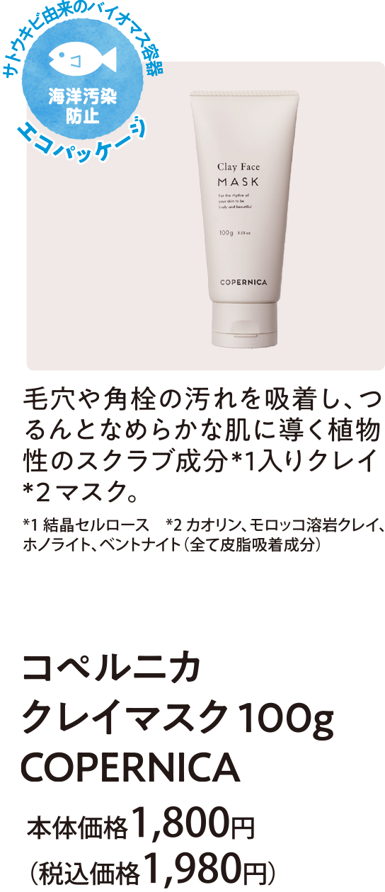 毛穴や角栓の汚れを吸着し、つるんとなめらかな肌に導く植物性のスクラブ成分※1入りクレイ※2マスク ※1結晶セルロース ※2カオリン、モロッコ溶岩クレイ、ホノライト、ペントナイト（全て皮脂吸着成分）コペルニカ クレイマスク１００ｇ ＣＯＰＥＲＮＩＣＡ 本体価格1,800円(税込価格1,980円)