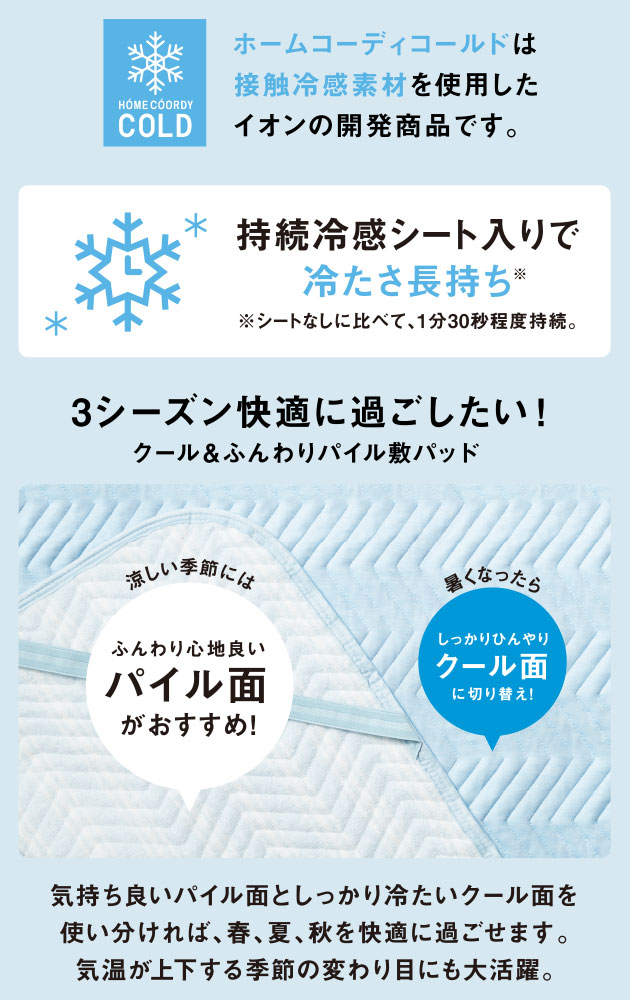 HOME COORDY ホームコーディコールドは接触冷感素材を使用したイオンの開発商品です。 持続冷感シート入りで冷たさ長持ち ※シートなしに比べて、1分30秒程度持続。3シーズン快適に過ごしたい！ クール＆ふんわりパイル敷パッド 涼しい季節にはふんわり心地良いパイル面がおすすめ！ 暑くなったらしっかりひんやりクール面に切り替え！ 気持ち良いパイル面としっかり冷たいクール面を使い分ければ、春、夏、秋を快適に過ごせます。気温が上下する季節の変わり目にも大活躍。