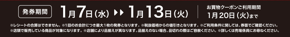【発券期間】1月7日（水）～1月13日（火）お買物クーポンご利用期間1月20日（火）まで※レシートの合算はできません。 ※1回のお会計につき最大1枚の発券となります。※税抜価格からの値引きとなります。※ご利用条件に関しては、券面でご確認ください。※店頭で販売している商品が対象になります。 ※店舗により品揃えが異なります。品揃えのない場合、品切れの際はご容赦ください。※詳しくは売場係員にお尋ねください。 