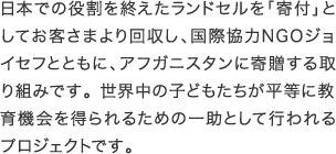 日本での役割を終えたランドセルを「寄付」としてお客さまより回収し、国際協力NGOジョイセフとともに、アフガニスタンに寄贈する取り組みです。世界中の子どもたちが平等に教育機会を得られるための一助として行われるプロジェクトです。