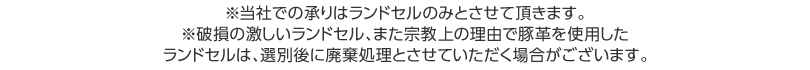 ※破損の激しいランドセル、また宗教上の理由で豚革を使用したランドセルは、選別後に廃棄処理とさせていただく場合がございます。
