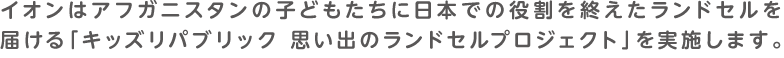 イオンはアフガニスタンの子どもたちに日本での役割を終えたランドセルを届ける「キッズリパブリック 思い出のランドセルプロジェクト」を実施します。4月1日（火）～4月30日（水）の期間中、全国の「イオン」「イオンスタイル」「キッズリパブリック」店舗にて、ランドセルの寄付を受け付けます。※一部実施していない店舗もございます。