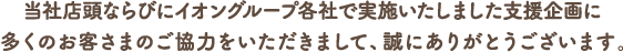 当社店頭並びにイオングループ各社で実施いたしました支援企画に多くのお客さまのご協力をいただきまして、誠にありがとうございます。