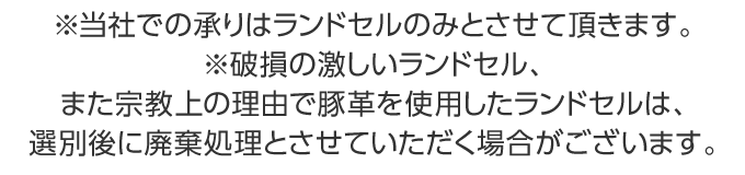 ※破損の激しいランドセル、また宗教上の理由で豚革を使用したランドセルは、選別後に廃棄処理とさせていただく場合がございます。