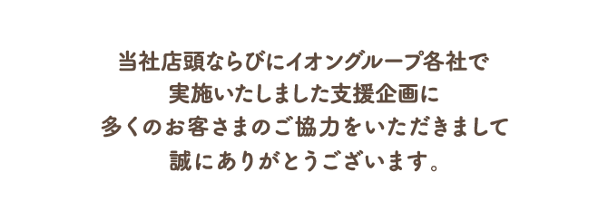 当社店頭並びにイオングループ各社で実施いたしました支援企画に多くのお客さまのご協力をいただきまして、誠にありがとうございます。