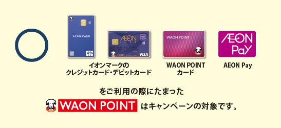 イオンマークのクレジットカード・デビットカード、WAON POINTカード、AEON Payをご利用の際にたまったWAON POINTはキャンペーンの対象です。