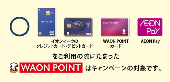 イオンマークのクレジットカード・デビットカード、WAON POINTカード、AEON Payをご利用の際にたまったWAON POINTはキャンペーンの対象です。
