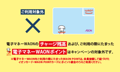 電子マネーWAONのチャージ残高および、ご利用の際にたまった電子マネーWAONポイントはキャンペーンの対象外です。