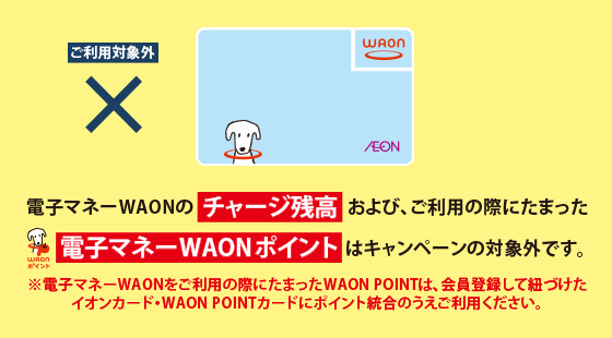 電子マネーWAONのチャージ残高および、ご利用の際にたまった電子マネーWAONポイントはキャンペーンの対象外です。