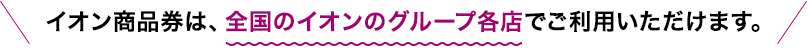 イオン商品券は、全国のイオンのグループ各店でご利用いただけます。