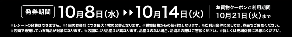 【発券期間】10月8日（水）～10月14日（火）お買物クーポンご利用期間10月21日（火）まで※レシートの合算はできません。 ※1回のお会計につき最大1枚の発券となります。※税抜価格からの値引きとなります。※ご利用条件に関しては、券面でご確認ください。※店頭で販売している商品が対象になります。 ※店舗により品揃えが異なります。品揃えのない場合、品切れの際はご容赦ください。※詳しくは売場係員にお尋ねください。