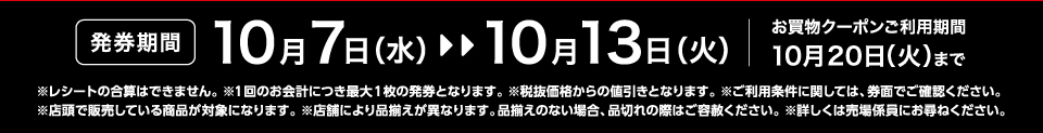 【発券期間】10月7日（水）～10月13日（火）お買物クーポンご利用期間10月20日（火）まで※レシートの合算はできません。 ※1回のお会計につき最大1枚の発券となります。※税抜価格からの値引きとなります。※ご利用条件に関しては、券面でご確認ください。※店頭で販売している商品が対象になります。 ※店舗により品揃えが異なります。品揃えのない場合、品切れの際はご容赦ください。※詳しくは売場係員にお尋ねください。