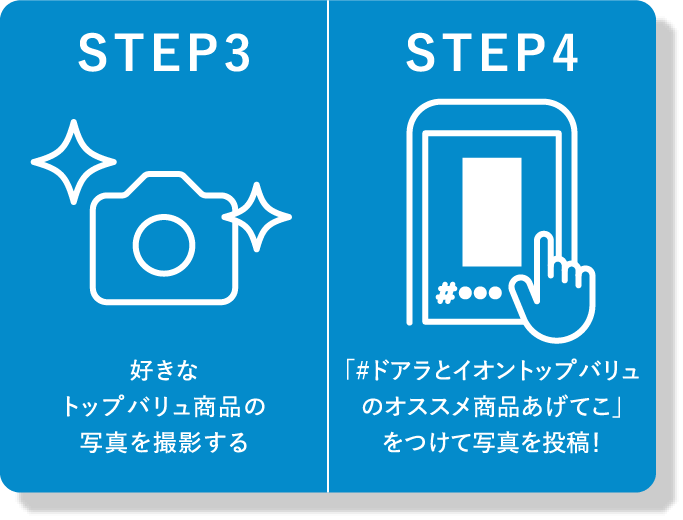 STEP3 好きなトップバリュ商品の写真を撮影する STEP4 「#ドアラとイオントップバリュのオススメ商品あげてこ」をつけて写真を投稿！