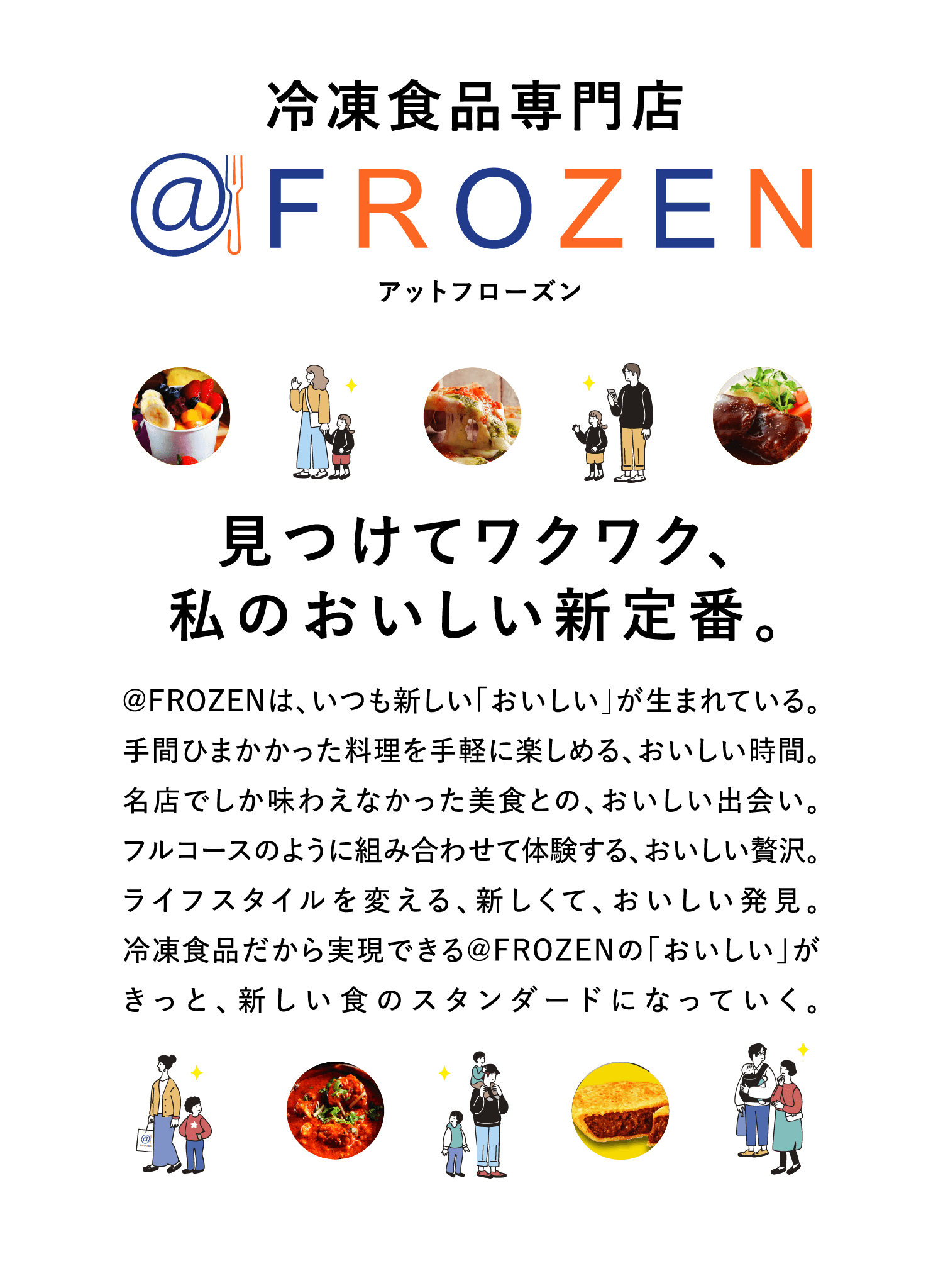 冷凍食品専門店＠FROZEN（アットフローズン）見つけてワクワク、私のおいしい新定番。アットフローズンは、いつも新しい「おいしい」が生まれている。手間ひまかかった料理を手軽に楽しめる、おいしい時間。名店でしか味わえなかった美食との、おいしい出会い。フルコースのように組み合わせて体験する、おいしい贅沢。ライフスタイルを変える、新しくて、おいしい発見。冷凍食品だから実現できるアットフローズンの「おいしい」がきっと、新しい食のスタンダードになっていく。