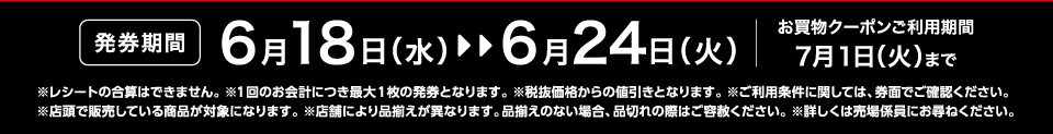 【発券期間】6月18日（水）～6月24日（火）お買物クーポンご利用期間7月1日（火）まで※レシートの合算はできません。 ※1回のお会計につき最大1枚の発券となります。※税抜価格からの値引きとなります。※ご利用条件に関しては、券面でご確認ください。※店頭で販売している商品が対象になります。 ※店舗により品揃えが異なります。品揃えのない場合、品切れの際はご容赦ください。※詳しくは売場係員にお尋ねください。