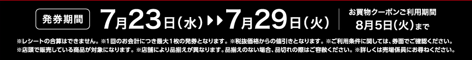 【発券期間】7月23日（水）～7月29日（火）お買物クーポンご利用期間8月5日（火）まで※レシートの合算はできません。 ※1回のお会計につき最大1枚の発券となります。※税抜価格からの値引きとなります。※ご利用条件に関しては、券面でご確認ください。※店頭で販売している商品が対象になります。 ※店舗により品揃えが異なります。品揃えのない場合、品切れの際はご容赦ください。※詳しくは売場係員にお尋ねください。