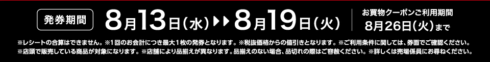 【発券期間】8月13日（水）～8月19日（火）お買物クーポンご利用期間8月26日（火）まで※レシートの合算はできません。 ※1回のお会計につき最大1枚の発券となります。※税抜価格からの値引きとなります。※ご利用条件に関しては、券面でご確認ください。※店頭で販売している商品が対象になります。 ※店舗により品揃えが異なります。品揃えのない場合、品切れの際はご容赦ください。※詳しくは売場係員にお尋ねください。