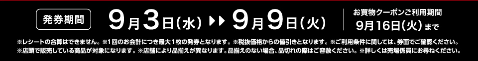 【発券期間】9月3日（水）～9月9日（火）お買物クーポンご利用期間9月16日（火）まで※レシートの合算はできません。 ※1回のお会計につき最大1枚の発券となります。※税抜価格からの値引きとなります。※ご利用条件に関しては、券面でご確認ください。※店頭で販売している商品が対象になります。 ※店舗により品揃えが異なります。品揃えのない場合、品切れの際はご容赦ください。※詳しくは売場係員にお尋ねください。