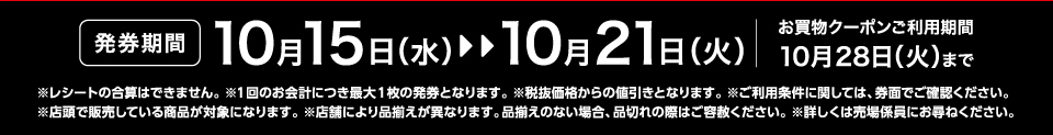 【発券期間】10月15日（水）～10月21日（火）お買物クーポンご利用期間10月28日（火）まで※レシートの合算はできません。 ※1回のお会計につき最大1枚の発券となります。※税抜価格からの値引きとなります。※ご利用条件に関しては、券面でご確認ください。※店頭で販売している商品が対象になります。 ※店舗により品揃えが異なります。品揃えのない場合、品切れの際はご容赦ください。※詳しくは売場係員にお尋ねください。