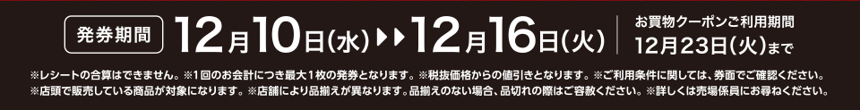 【発券期間】12月10日（水）～12月16日（火）お買物クーポンご利用期間12月23日（火）まで※レシートの合算はできません。 ※1回のお会計につき最大1枚の発券となります。※税抜価格からの値引きとなります。※ご利用条件に関しては、券面でご確認ください。※店頭で販売している商品が対象になります。 ※店舗により品揃えが異なります。品揃えのない場合、品切れの際はご容赦ください。※詳しくは売場係員にお尋ねください。