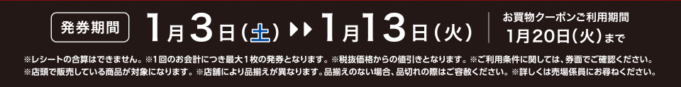 【発券期間】1月3日（土）～1月13日（火）お買物クーポンご利用期間1月20日（火）まで※レシートの合算はできません。 ※1回のお会計につき最大1枚の発券となります。※税抜価格からの値引きとなります。※ご利用条件に関しては、券面でご確認ください。※店頭で販売している商品が対象になります。 ※店舗により品揃えが異なります。品揃えのない場合、品切れの際はご容赦ください。※詳しくは売場係員にお尋ねください。