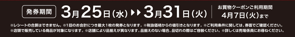 【発券期間】3月25日（水）～3月31日（火）お買物クーポンご利用期間4月7日（火）まで※レシートの合算はできません。 ※1回のお会計につき最大1枚の発券となります。※税抜価格からの値引きとなります。※ご利用条件に関しては、券面でご確認ください。※店頭で販売している商品が対象になります。 ※店舗により品揃えが異なります。品揃えのない場合、品切れの際はご容赦ください。※詳しくは売場係員にお尋ねください。