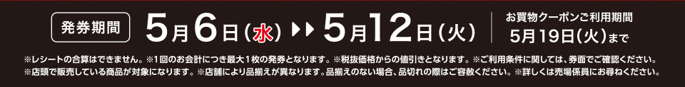 【発券期間】5月6日（水）～5月12日（火）お買物クーポンご利用期間5月19日（火）まで※レシートの合算はできません。 ※1回のお会計につき最大1枚の発券となります。※税抜価格からの値引きとなります。※ご利用条件に関しては、券面でご確認ください。※店頭で販売している商品が対象になります。 ※店舗により品揃えが異なります。品揃えのない場合、品切れの際はご容赦ください。※詳しくは売場係員にお尋ねください。