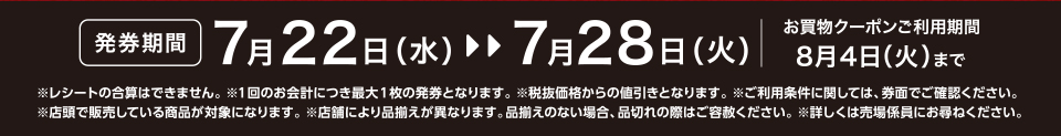 【発券期間】7月22日（水）～7月28日（火）お買物クーポンご利用期間8月4日（火）まで※レシートの合算はできません。 ※1回のお会計につき最大1枚の発券となります。※税抜価格からの値引きとなります。※ご利用条件に関しては、券面でご確認ください。※店頭で販売している商品が対象になります。 ※店舗により品揃えが異なります。品揃えのない場合、品切れの際はご容赦ください。※詳しくは売場係員にお尋ねください。
