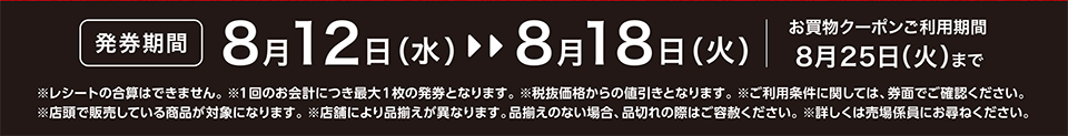 【発券期間】8月12日（水）～8月18日（火）お買物クーポンご利用期間8月25日（火）まで※レシートの合算はできません。 ※1回のお会計につき最大1枚の発券となります。※税抜価格からの値引きとなります。※ご利用条件に関しては、券面でご確認ください。※店頭で販売している商品が対象になります。 ※店舗により品揃えが異なります。品揃えのない場合、品切れの際はご容赦ください。※詳しくは売場係員にお尋ねください。