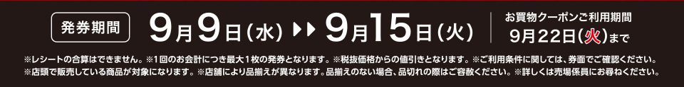 【発券期間】9月9日（水）～9月15日（火）お買物クーポンご利用期間9月22日（火）まで※レシートの合算はできません。 ※1回のお会計につき最大1枚の発券となります。※税抜価格からの値引きとなります。※ご利用条件に関しては、券面でご確認ください。※店頭で販売している商品が対象になります。 ※店舗により品揃えが異なります。品揃えのない場合、品切れの際はご容赦ください。※詳しくは売場係員にお尋ねください。