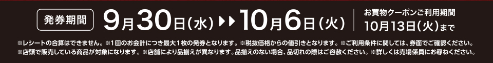 【発券期間】9月30日（水）～10月6日（火）お買物クーポンご利用期間10月13日（火）まで※レシートの合算はできません。 ※1回のお会計につき最大1枚の発券となります。※税抜価格からの値引きとなります。※ご利用条件に関しては、券面でご確認ください。※店頭で販売している商品が対象になります。 ※店舗により品揃えが異なります。品揃えのない場合、品切れの際はご容赦ください。※詳しくは売場係員にお尋ねください。