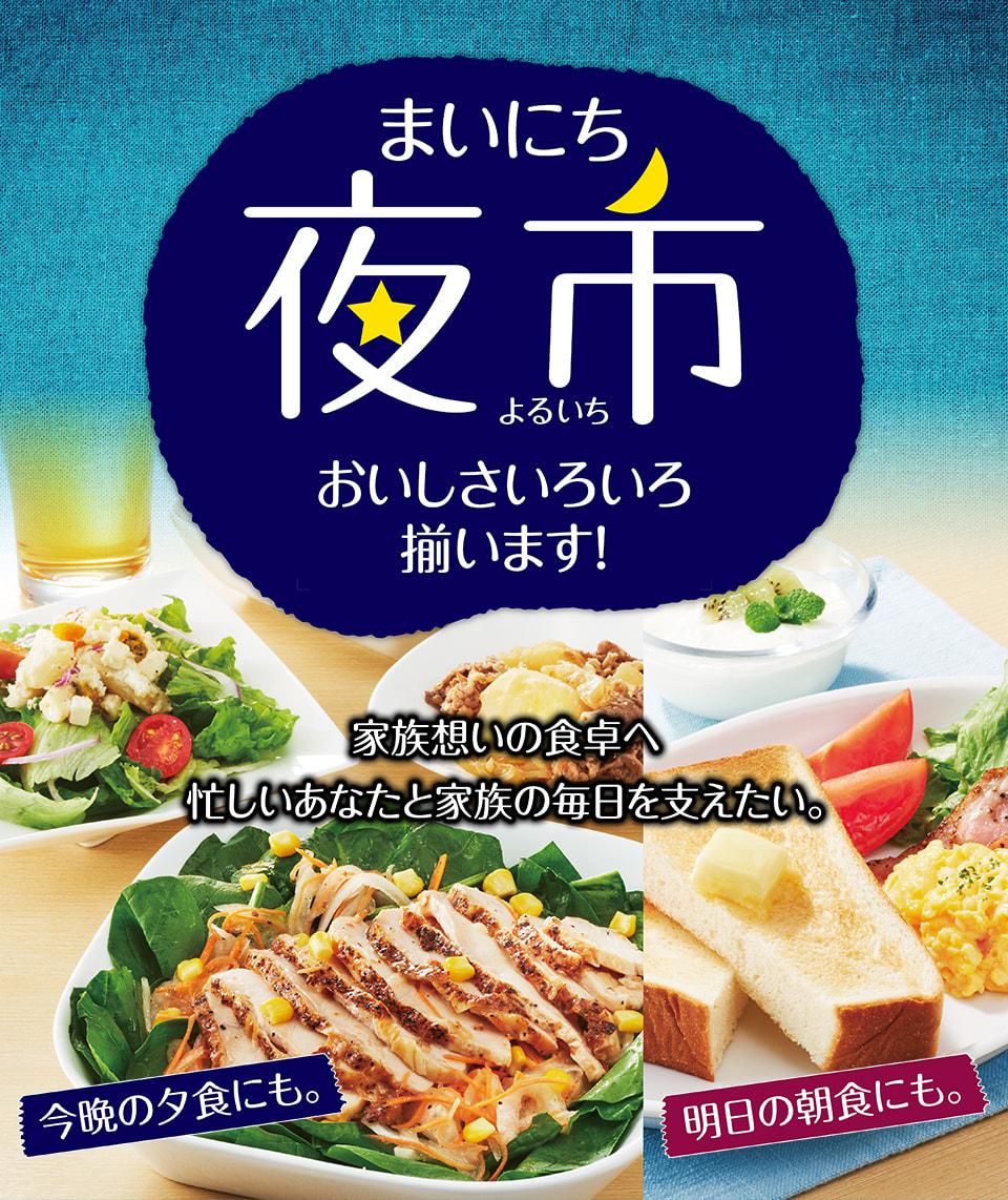 まいにち夜市 おいしさいろいろ揃います! 家族想いの食卓へ 忙しいあなたと家族の毎日を支えたい。 今晩の夕食にも。明日の朝食にも。