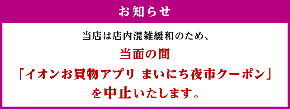 お知らせ 当店は店内混雑緩和のため、当面の間「イオンお買物アプリ まいにち夜市クーポン」を中止いたします。 