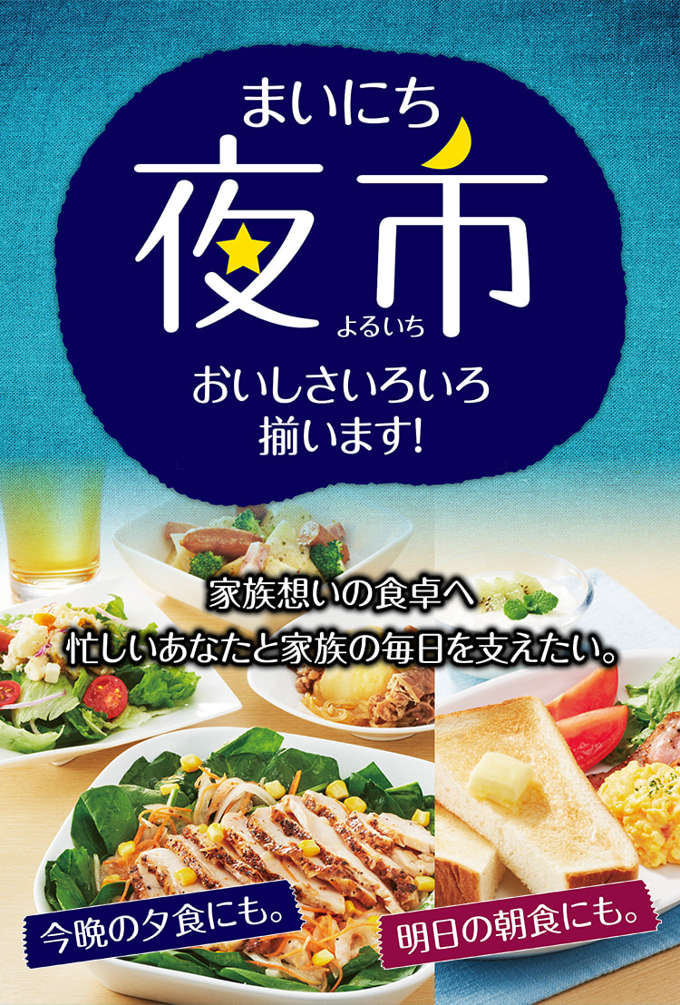 まいにち夜市 おいしさいろいろ揃います! 家族想いの食卓へ 忙しいあなたと家族の毎日を支えたい。 今晩の夕食にも。明日の朝食にも。