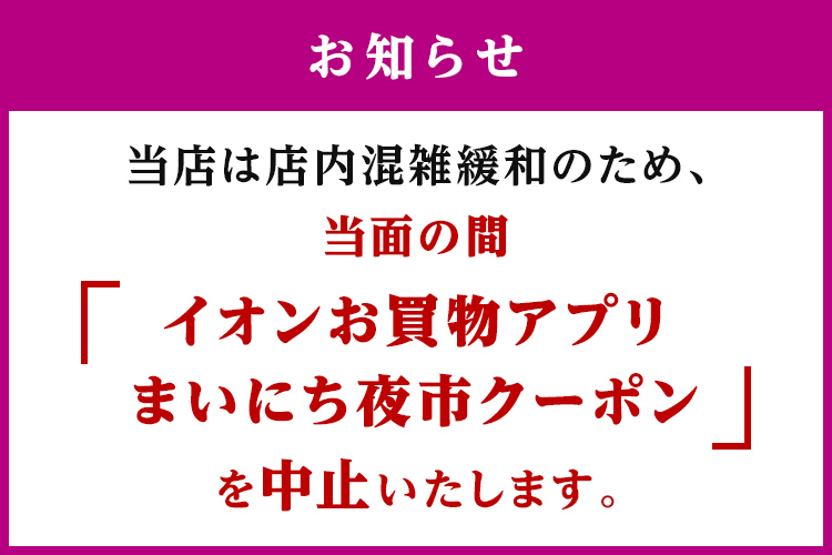 お知らせ 当店は店内混雑緩和のため、当面の間「イオンお買物アプリ まいにち夜市クーポン」を中止いたします。