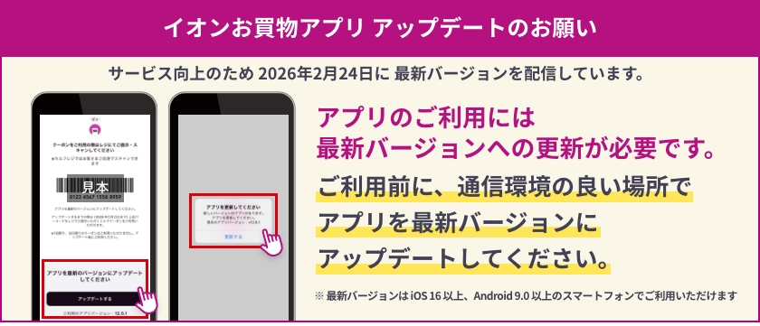 イオンお買物アプリ アップデートのお願い サービス向上のため 2026年2月24日に 最新バージョンを配信しています。アプリのご利用には最新バージョンへの更新が必要です。ご利用前に、通信環境の良い場所でアプリを最新バージョンにアップデートしてください。※ 最新バージョンは iOS 16 以上、Android 9.0 以上のスマートフォンでご利用いただけます