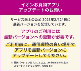 イオンお買物アプリ アップデートのお願い サービス向上のため 2026年2月24日に 最新バージョンを配信しています。アプリのご利用には最新バージョンへの更新が必要です。ご利用前に、通信環境の良い場所でアプリを最新バージョンにアップデートしてください。※ 最新バージョンは iOS 16 以上、Android 9.0 以上のスマートフォンでご利用いただけます