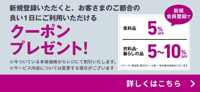 新規登録いただくと期間中、お客さまのご都合の良い1日にご利用いただける新規会員登録てクーポンプレゼント! ※今ついている本体価格からレジにて割引いたします。※サービス内容については変更する場合がございます 食料品5%OFF※ 衣料品 暮らしの品5～10%OFF ビール・発泡酒・第3のビール他、一部対象外商品がございます。詳しくはこちら