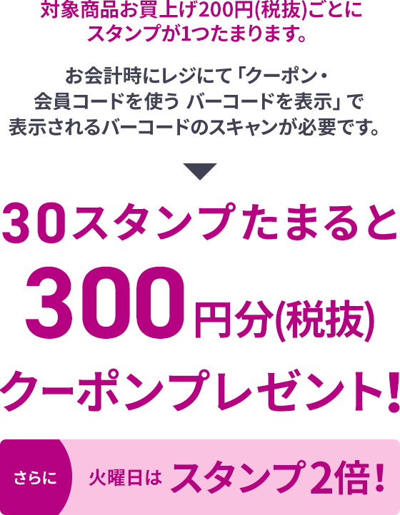 対象商品お買上げ200円(税抜)ごとにスタンプが1つたまります。お会計時にレジにて「クーポン・会員コードを使う バーコードを表示」で表示されるバーコードのスキャンが必要です。30スタンプたまると300円分(税抜)クーポンプレゼント！さらに火曜日はスタンプ2倍！