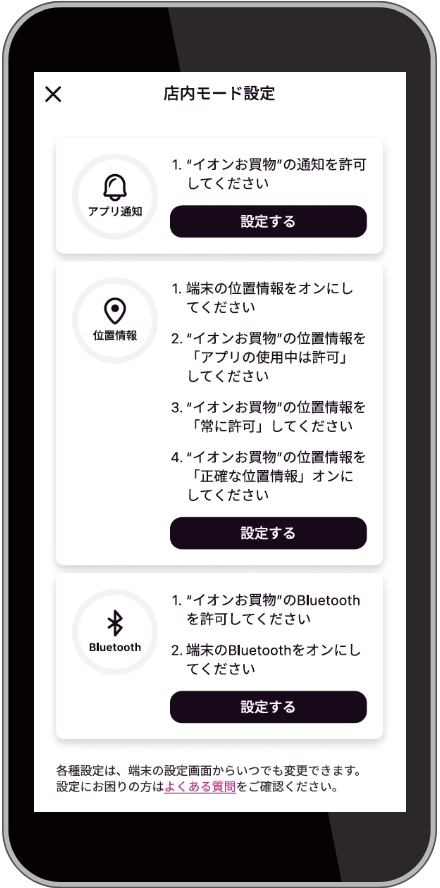 店内モード設定で、アプリ通知、位置情報、BluetoothをONにしてください。詳しい設定方法についてはイオンお買物アプリ「メニュー」の中、「よくある質問」をご確認ください。