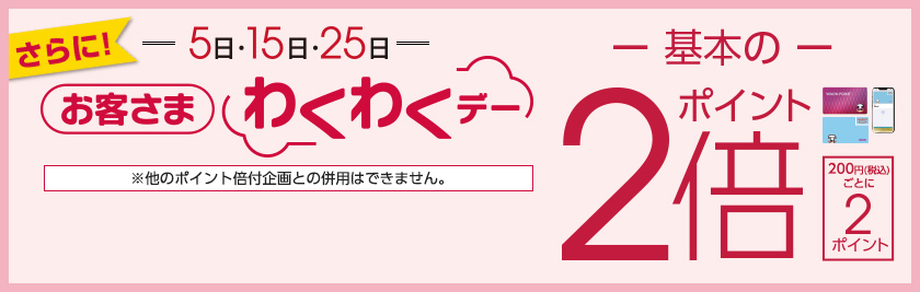 さらに! 5日 15日 25日 毎月5のつく日はお客さまわくわくデー ポイント2倍 200円(税込)ごとに2ポイント ※他のポイント倍付企画との併用はできません。