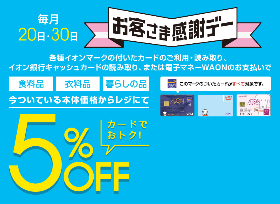 毎月20・30日 お客さま感謝デー。各種イオンマークの付いたカードのご利用・読み取り、イオン銀行キャッシュカードの読み取り、または電子マネーWAONのお支払いで 食料品 衣料品 暮らしの品 今ついている本体価格からレジにて5%OFF カードでおトク！