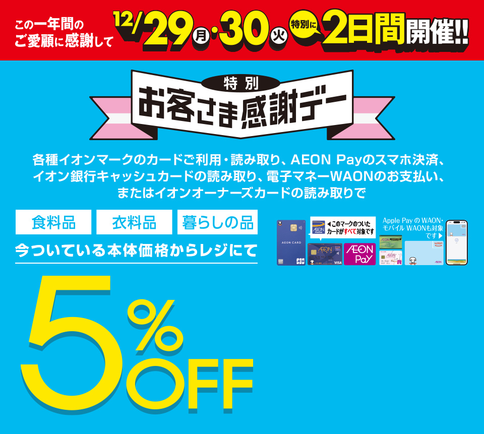 この1年間のご愛顧に感謝して、12/29(月)・30(火) 特別に2日間開催！特別お客さま感謝デー。各種イオンマークのカードご利用・読み取り、AEON Payのスマホ決済、イオン銀行キャッシュカードの読み取り、電子マネーWAONのお支払い、またはイオンオーナーズカードの読み取りで、食料品・衣料品・暮らしの品が今ついている本体価格からレジにて5%OFF カードでおトク！